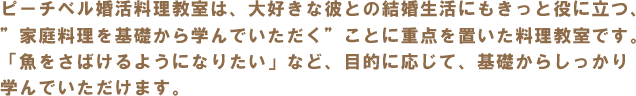 ピーチベル婚活料理教室は、大好きな彼との結婚生活にもきっと役に立つ、
”家庭料理を基礎から学んでいただく”ことに重点を置いた料理教室です。「魚をさばけるようになりたい」など、目的に応じて、基礎からしっかり
学んでいただけます。